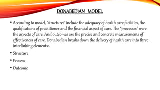 DONABEDIAN MODEL
• According to model, ‘structures’ include the adequacy of health care facilities, the
qualifications of practitioner and the financial aspect of care. The “processes” were
the aspects of care. And outcomes are the precise and concrete measurements of
effectiveness of care. Donabedian breaks down the delivery of health care into three
interlinking elements:-
• Structure
• Process
• Outcome
 