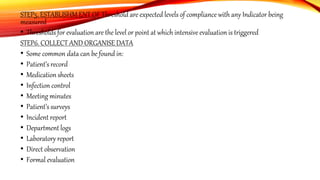 STEP5. ESTABLISHM ENT OF Threshold are expected levels of compliance with any Indicator being
measured
• Thresholds for evaluation are the level or point at which intensive evaluation is triggered
STEP6. COLLECT AND ORGANISE DATA
• Some common data can be found in:
• Patient’s record
• Medication sheets
• Infection control
• Meeting minutes
• Patient’s surveys
• Incident report
• Department logs
• Laboratory report
• Direct observation
• Formal evaluation
 