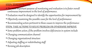 STEP7. EVALUATE CARE
• The most important purpose of monitoring and evaluation is to foster overall
continuous improvement in the level of performance.
• Evaluation must be designed to identify the opportunities for improvement by:
• Objectively examining the possible cases for the level of performance
• Recommending action pertinent to those causes to improve the performance
STEP8. TAKE ACTIONS TO SOLVE PROBLEM OR OTHERWISE IMPROVE
• Some problem action, if the problem involves deficiencies in system include
• Changing communication channel
• Changing organisational structure
• Adjusting staffing or redistributing staff
• Revising job description
 