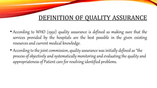 DEFINITION OF QUALITY ASSURANCE
• According to WHO (1992) quality assurance is defined as making sure that the
services provided by the hospitals are the best possible in the given existing
resources and current medical knowledge.
• According to the joint commission, quality assurance was initially defined as “the
process of objectively and systematically monitoring and evaluating the quality and
appropriateness of Patient care for resolving identified problems.
 