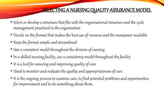 SELECTING A NURSING QUALITY ASSURANCE MODEL
• Select or develop a structure that fits with the organisational structure and the cycle
management practiced in the organisation
• Decide on the format that makes the best use of resource and the manpower available
• Keep the format simple and streamlined
• Use a consistent model throughout the division of nursing
• In a skilled nursing facility, use a consistency model throughout the facility
• It is a tool for assuring and improving quality of care
• Used to monitor and evaluate the quality and appropriateness of care
• It is the ongoing process to examine care, to find potential problems and opportunities
for improvement and to do something about them.
 