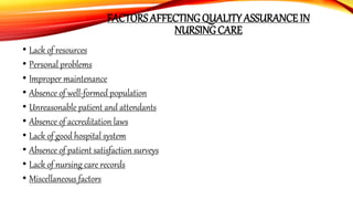 FACTORS AFFECTING QUALITY ASSURANCE IN
NURSING CARE
• Lack of resources
• Personal problems
• Improper maintenance
• Absence of well-formed population
• Unreasonable patient and attendants
• Absence of accreditation laws
• Lack of good hospital system
• Absence of patient satisfaction surveys
• Lack of nursing care records
• Miscellaneous factors
 