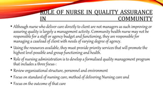 ROLE OF NURSE IN QUALITY ASSURANCE
IN COMMUNITY
• Although nurse who deliver care directly to client are not managers as such improving or
assuring quality is largely a management activity. Community health nurse may not be
responsible for a staff or agency budget and functioning, they are responsible for
managing a caseload of client with needs of varying degree of agency.
• Using the resources available, they must provide priority services that will promote the
highest level possible and group functioning and health.
• Role of nursing administration is to develop a formalised quality management program
that includes a three focus-:
• Review organisational structure, personnel and environment
• Focus on standard of nursing care, method of delivering Nursing care and
• Focus on the outcome of that care
 