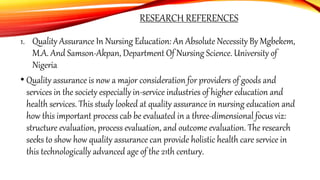 RESEARCH REFERENCES
1. Quality Assurance In Nursing Education: An Absolute Necessity By Mgbekem,
M.A. And Samson-Akpan, Department Of Nursing Science. University of
Nigeria
• Quality assurance is now a major consideration for providers of goods and
services in the society especially in-service industries of higher education and
health services. This study looked at quality assurance in nursing education and
how this important process cab be evaluated in a three-dimensional focus viz:
structure evaluation, process evaluation, and outcome evaluation. The research
seeks to show how quality assurance can provide holistic health care service in
this technologically advanced age of the 21th century.
 
