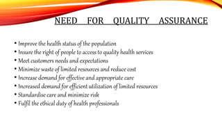 NEED FOR QUALITY ASSURANCE
• Improve the health status of the population
• Insure the right of people to access to quality health services
• Meet customers needs and expectations
• Minimize waste of limited resources and reduce cost
• Increase demand for effective and appropriate care
• Increased demand for efficient utilization of limited resources
• Standardise care and minimize risk
• Fulfil the ethical duty of health professionals
 