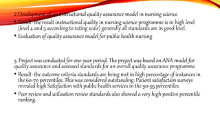 2. Development of an instructional quality assurance model in nursing science
• Result- the result instructional quality in nursing science programme is in high level
(level 4 and 5 according to rating scale) generally all standards are in good level.
• Evaluation of quality assurance model for public health nursing
3. Project was conducted for one-year period. The project was based on ANA model for
quality assurance and assessed standards for an overall quality assurance programme.
• Result- the outcome criteria standards are being met in high percentage of instances in
the 60-70 percentiles. This was considered outstanding. Patient satisfaction surveys
revealed high Satisfaction with public health services in the 90-95 percentiles.
• Peer review and utilisation review standards also showed a very high positive percentile
ranking.
 
