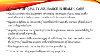 CONCEPT OF QUALITY ASSURANCE IN HEALTH CARE
• Quality assurance is a judgement concerning the process of care, based on the
context to which that cares and contributes to the valued outcome
• Quality is defined as the extent of resemblance between the purpose of health care
and truly granted care.
• A quality assurance is a dynamic process through nurses assume accountability for
quality of care they provide.
• Quality assurance is the monitoring of all activities of the client care to determine
the degree of excellence attained to the implementation of the activities
• It is the guarantee to the society that services provided by
• The nurses are being regulated by member of profession
 