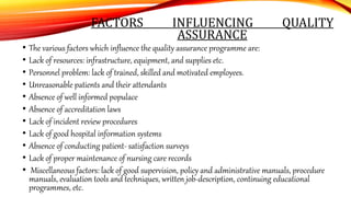 FACTORS INFLUENCING QUALITY
ASSURANCE
• The various factors which influence the quality assurance programme are:
• Lack of resources: infrastructure, equipment, and supplies etc.
• Personnel problem: lack of trained, skilled and motivated employees.
• Unreasonable patients and their attendants
• Absence of well informed populace
• Absence of accreditation laws
• Lack of incident review procedures
• Lack of good hospital information systems
• Absence of conducting patient- satisfaction surveys
• Lack of proper maintenance of nursing care records
• Miscellaneous factors: lack of good supervision, policy and administrative manuals, procedure
manuals, evaluation tools and techniques, written job-description, continuing educational
programmes, etc.
 