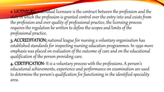 2. LICENSURE: individual licensure is the contract between the profession and the
state in which the profession is granted control over the entry into and exists from
the profession and over quality of professional practice, the licensing process
requires the regulation be written to define the scopes and limits of the
professional practice.
3. ACCREDITATION: national league for nursing a voluntary organisation has
established standards for inspecting nursing education programmes. In 1990 more
emphasis was placed on evaluation of the outcome of care and on the educational
qualification of the person providing care.
4. CERTIFICATION- It is a voluntary process with the professions. A person’s
educational achievements, experience and performance on examination are used
to determine the person’s qualification for functioning in the identified speciality
area.
 