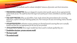 SPECIFICAPPROACHES
Quality assurances are methods used to evaluate identified Instances of provider and client interaction.
• PEERREVIEWCOMMITTEE: these are designed to monitor client specific aspects of care appropriate for
certain levels of care. The audit has been the major tool used by peer review committee to ascertain quality
of care.
• THE AUDITPROCESS: follow up of problem. Topic study selected. Recommendations for correcting
deficiencies, explicit criteria for selecting quality care. Peer review for all cases not meeting criteria. Records
reviewed.
• UTILISATION REVIEW: utilisation reviews activities are directed towards assuring that care is actually
needed and that the cost appropriate for the level of care provided
• EVALUATION STUDIES: three major models have been used to evaluate quality they are-:
• Donabedianstructure-process-outcome model
• The tracer model
• The sentinel model
 