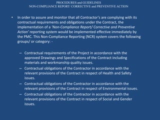 PROCEDURES and GUIDELINES
NON-COMPLIANCE REPORT/ CORRECTIVE and PREVENTIVE ACTION
• In order to assure and monitor that all Contractor’s are complying with its
contractual requirements and obligations under the Contract, the
implementation of a ‘Non-Compliance Report/ Corrective and Preventive
Action’ reporting system would be implemented effective immediately by
the PMC. This Non-Compliance Reporting (NCR) system covers the following
groups/ or category: -
– Contractual requirements of the Project in accordance with the
approved Drawings and Specifications of the Contract including
materials and workmanship quality issues.
– Contractual obligations of the Contractor in accordance with the
relevant provisions of the Contract in respect of Health and Safety
issues.
– Contractual obligations of the Contractor in accordance with the
relevant provisions of the Contract in respect of Environmental issues.
– Contractual obligations of the Contractor in accordance with the
relevant provisions of the Contract in respect of Social and Gender
issues.
 