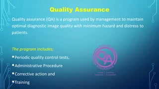 Quality Assurance
Quality assurance (QA) is a program used by management to maintain
optimal diagnostic image quality with minimum hazard and distress to
patients.
The program includes;
Periodic quality control tests,
Administrative Procedure
Corrective action and
Training
 