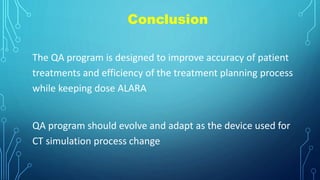 Conclusion
The QA program is designed to improve accuracy of patient
treatments and efficiency of the treatment planning process
while keeping dose ALARA
QA program should evolve and adapt as the device used for
CT simulation process change
 
