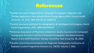 References
Quality Assurance Programme for Computed Tomography; Diagnostic and
Therapy Application, International Atomic Energy Agency IAEA, Human Health
Series No. 19, 2012, ISBN 978–92–0–128910–0
Quality assurance workbook for radiographers & radiological technologists, World
Health Organization, 2001, ISBN 9241546425
American Association of Physicists in Medicine. Quality Assurance for Computed-
Tomography Simulators and the Computed Tomography- Simulation Process:
Report of the AAPM Radiation Therapy Committee Task Group No. 66.,2003.
Quality Control Recommendations for Diagnostic Radiography Conference of
Radiation Control Programme Directors Inc. CRCPD, Volume 2, 2001
 