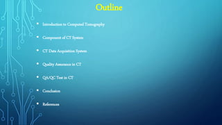 Outline
 Introduction to Computed Tomography
 Component of CT System
 CT Data Acquisition System
 Quality Assurance in CT
 QA/QC Test in CT
 Conclusion
 References
 