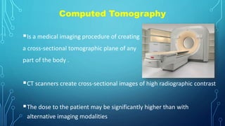 Computed Tomography
Is a medical imaging procedure of creating
a cross-sectional tomographic plane of any
part of the body .
CT scanners create cross-sectional images of high radiographic contrast
The dose to the patient may be significantly higher than with
alternative imaging modalities
 