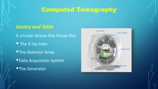 Computed Tomography
Gantry and Table
A circular device that house the;
 The X-ray tube
The Detector Array
Data Acquisition System
The Generator
 