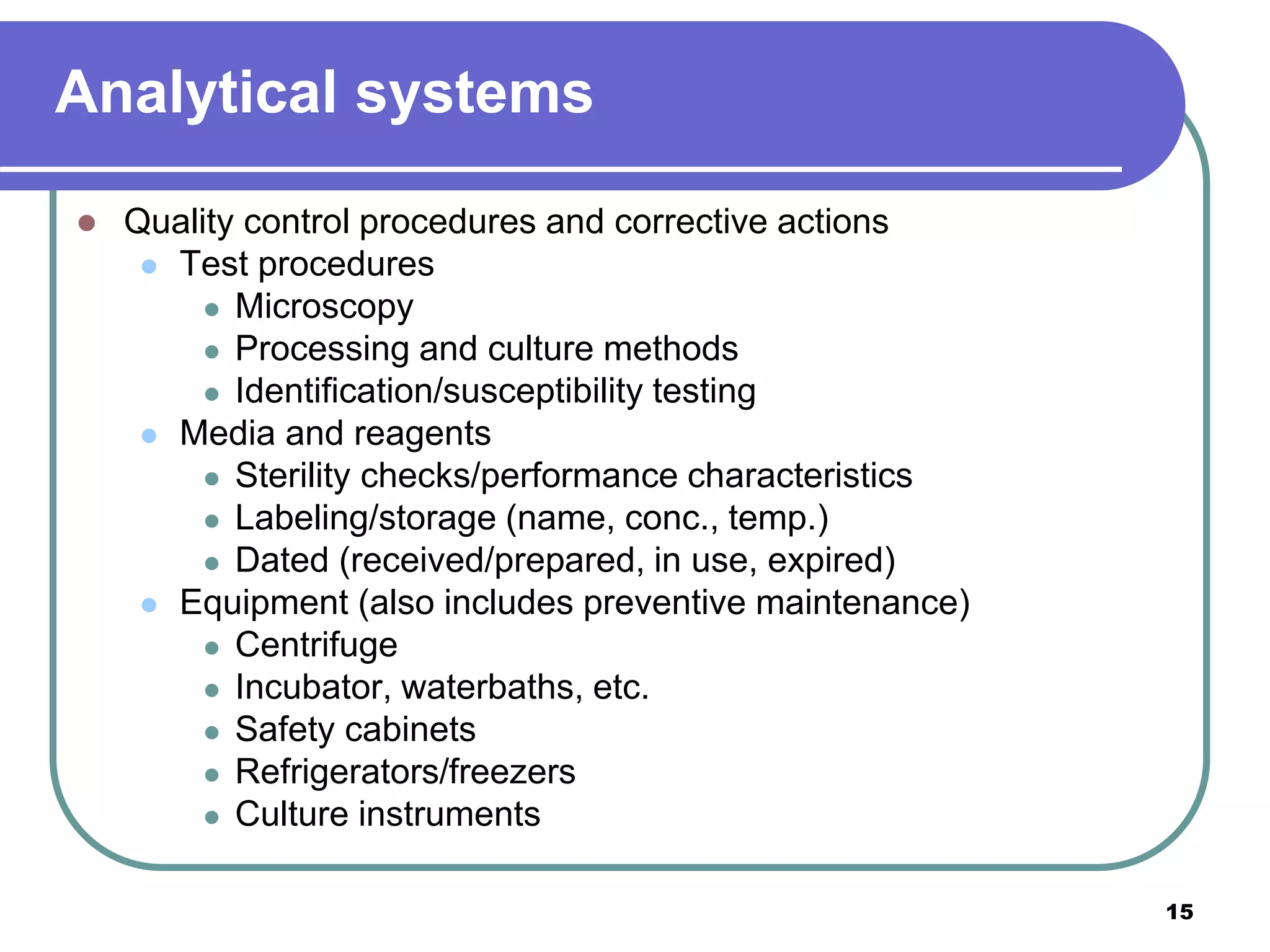 Analytical systems
 Quality control procedures and corrective actions
 Test procedures
 Microscopy
 Processing and culture methods
 Identification/susceptibility testing
 Media and reagents
 Sterility checks/performance characteristics
 Labeling/storage (name, conc., temp.)
 Dated (received/prepared, in use, expired)
 Equipment (also includes preventive maintenance)
 Centrifuge
 Incubator, waterbaths, etc.
 Safety cabinets
 Refrigerators/freezers
 Culture instruments
15
 