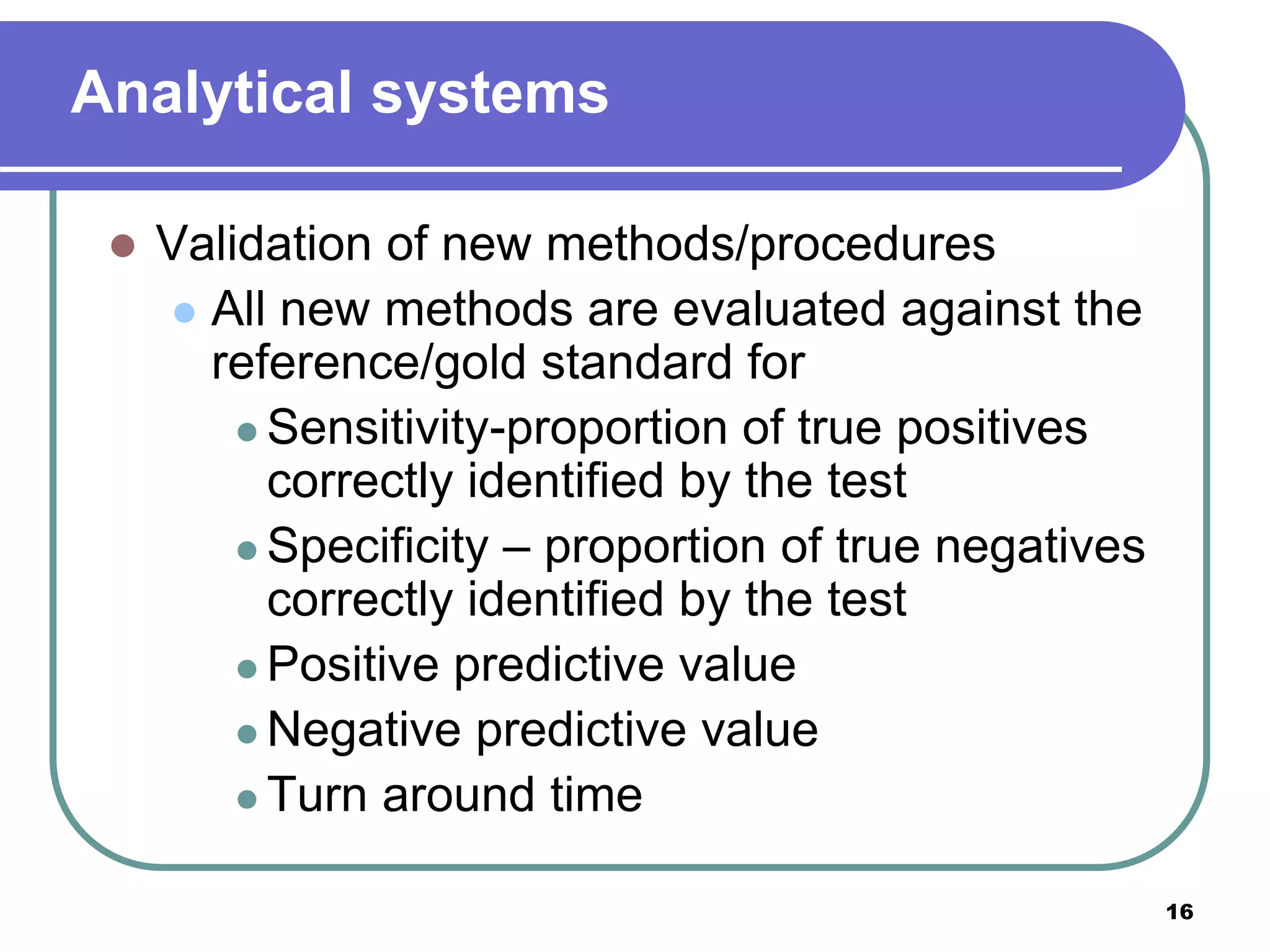 Analytical systems
 Validation of new methods/procedures
 All new methods are evaluated against the
reference/gold standard for
 Sensitivity-proportion of true positives
correctly identified by the test
 Specificity – proportion of true negatives
correctly identified by the test
 Positive predictive value
 Negative predictive value
 Turn around time
16
 