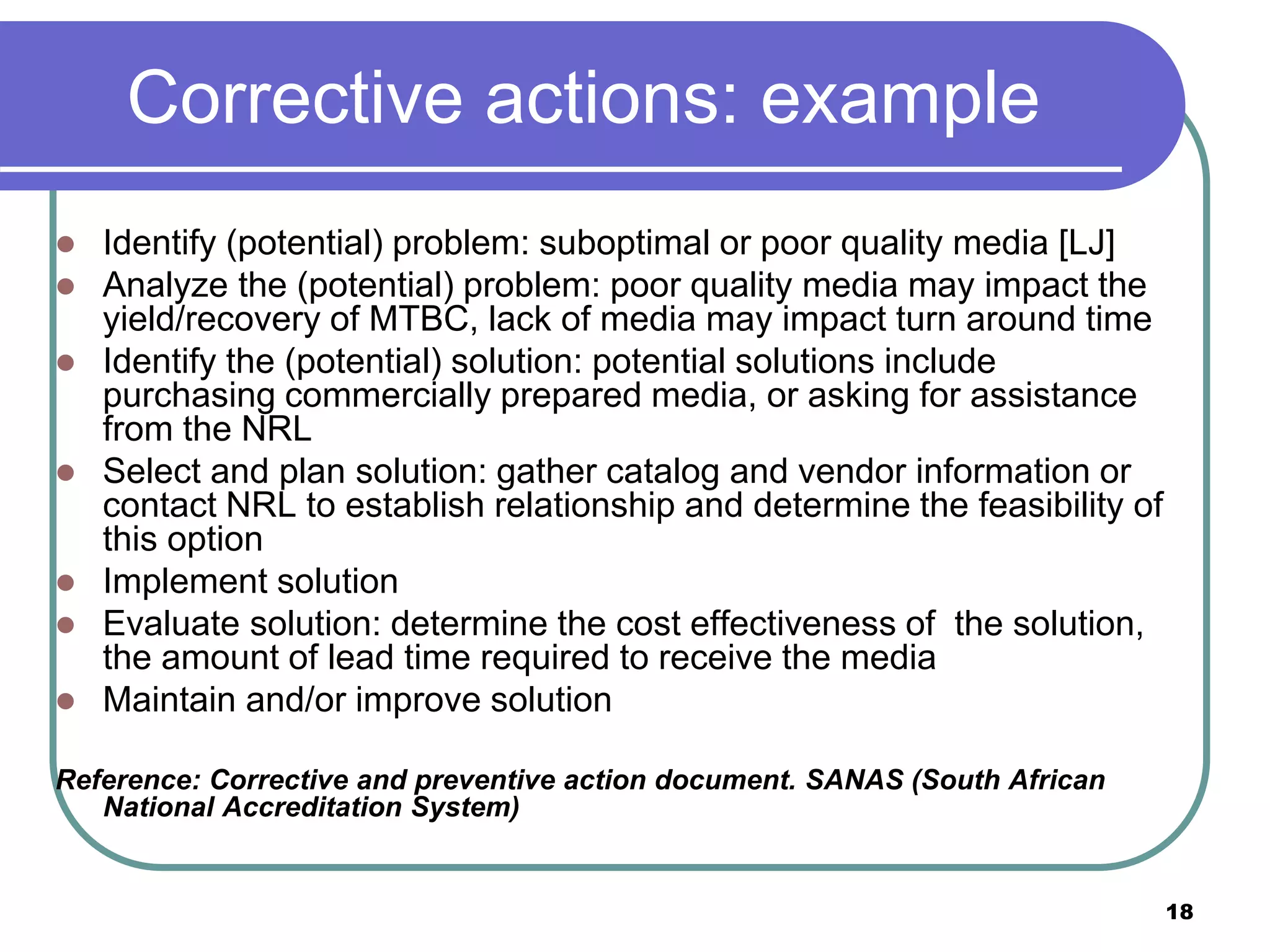 Corrective actions: example
 Identify (potential) problem: suboptimal or poor quality media [LJ]
 Analyze the (potential) problem: poor quality media may impact the
yield/recovery of MTBC, lack of media may impact turn around time
 Identify the (potential) solution: potential solutions include
purchasing commercially prepared media, or asking for assistance
from the NRL
 Select and plan solution: gather catalog and vendor information or
contact NRL to establish relationship and determine the feasibility of
this option
 Implement solution
 Evaluate solution: determine the cost effectiveness of the solution,
the amount of lead time required to receive the media
 Maintain and/or improve solution
Reference: Corrective and preventive action document. SANAS (South African
National Accreditation System)
18
 