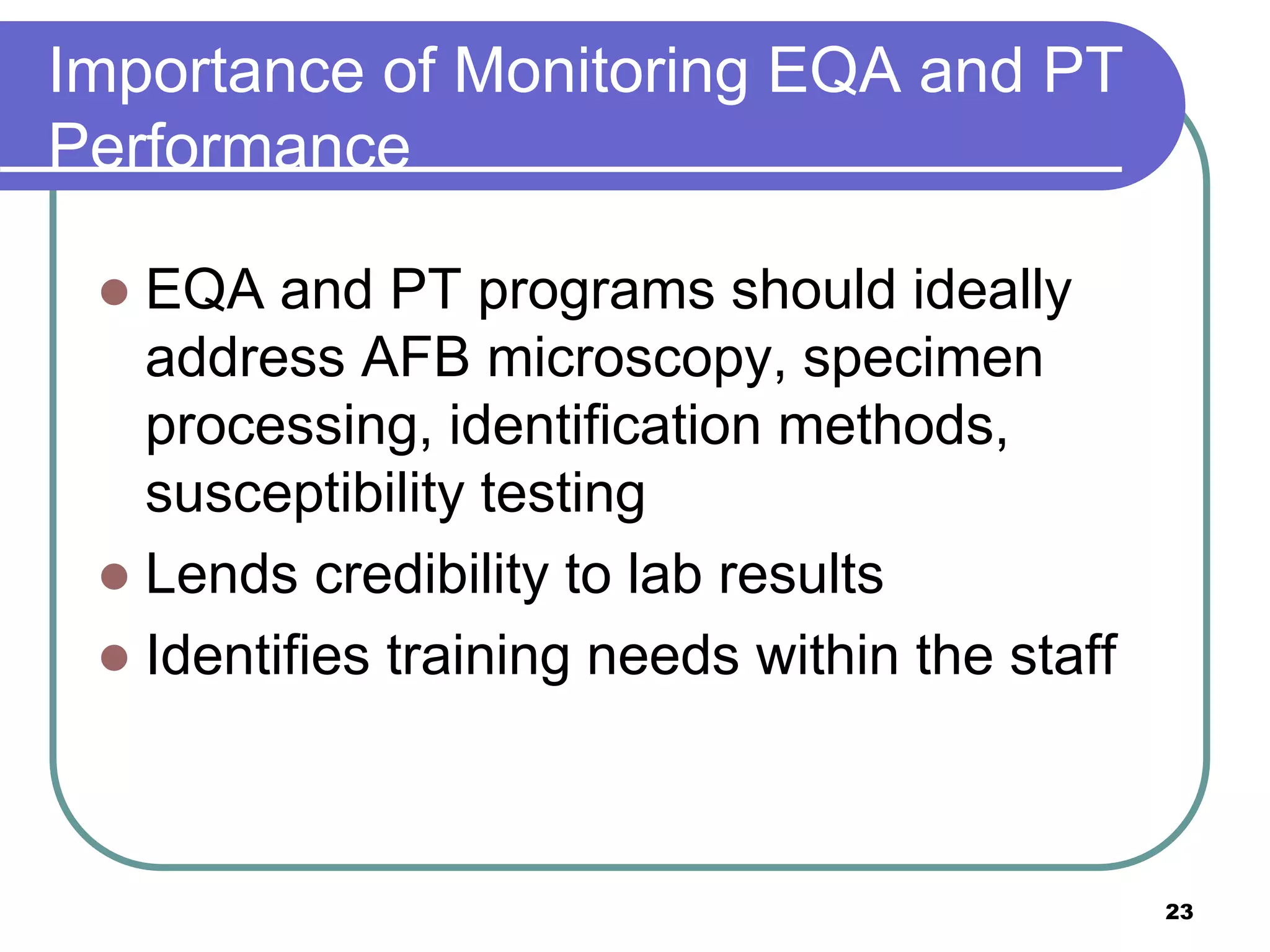 Importance of Monitoring EQA and PT
Performance
 EQA and PT programs should ideally
address AFB microscopy, specimen
processing, identification methods,
susceptibility testing
 Lends credibility to lab results
 Identifies training needs within the staff
23
 