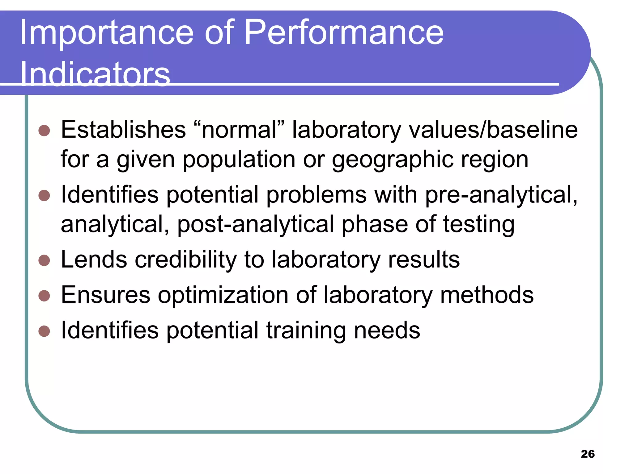 Importance of Performance
Indicators
 Establishes “normal” laboratory values/baseline
for a given population or geographic region
 Identifies potential problems with pre-analytical,
analytical, post-analytical phase of testing
 Lends credibility to laboratory results
 Ensures optimization of laboratory methods
 Identifies potential training needs
26
 