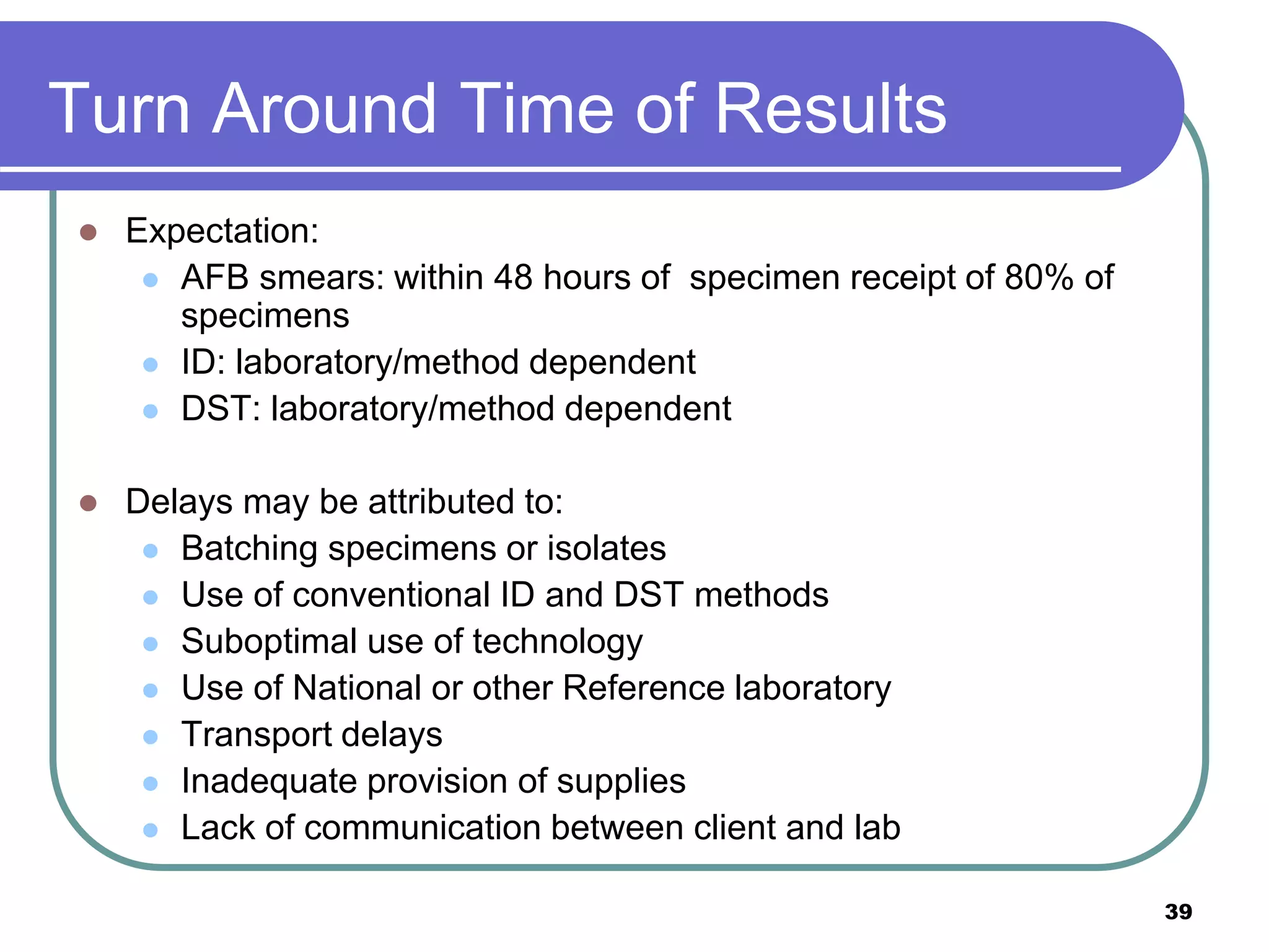 Turn Around Time of Results
 Expectation:
 AFB smears: within 48 hours of specimen receipt of 80% of
specimens
 ID: laboratory/method dependent
 DST: laboratory/method dependent
 Delays may be attributed to:
 Batching specimens or isolates
 Use of conventional ID and DST methods
 Suboptimal use of technology
 Use of National or other Reference laboratory
 Transport delays
 Inadequate provision of supplies
 Lack of communication between client and lab
39
 