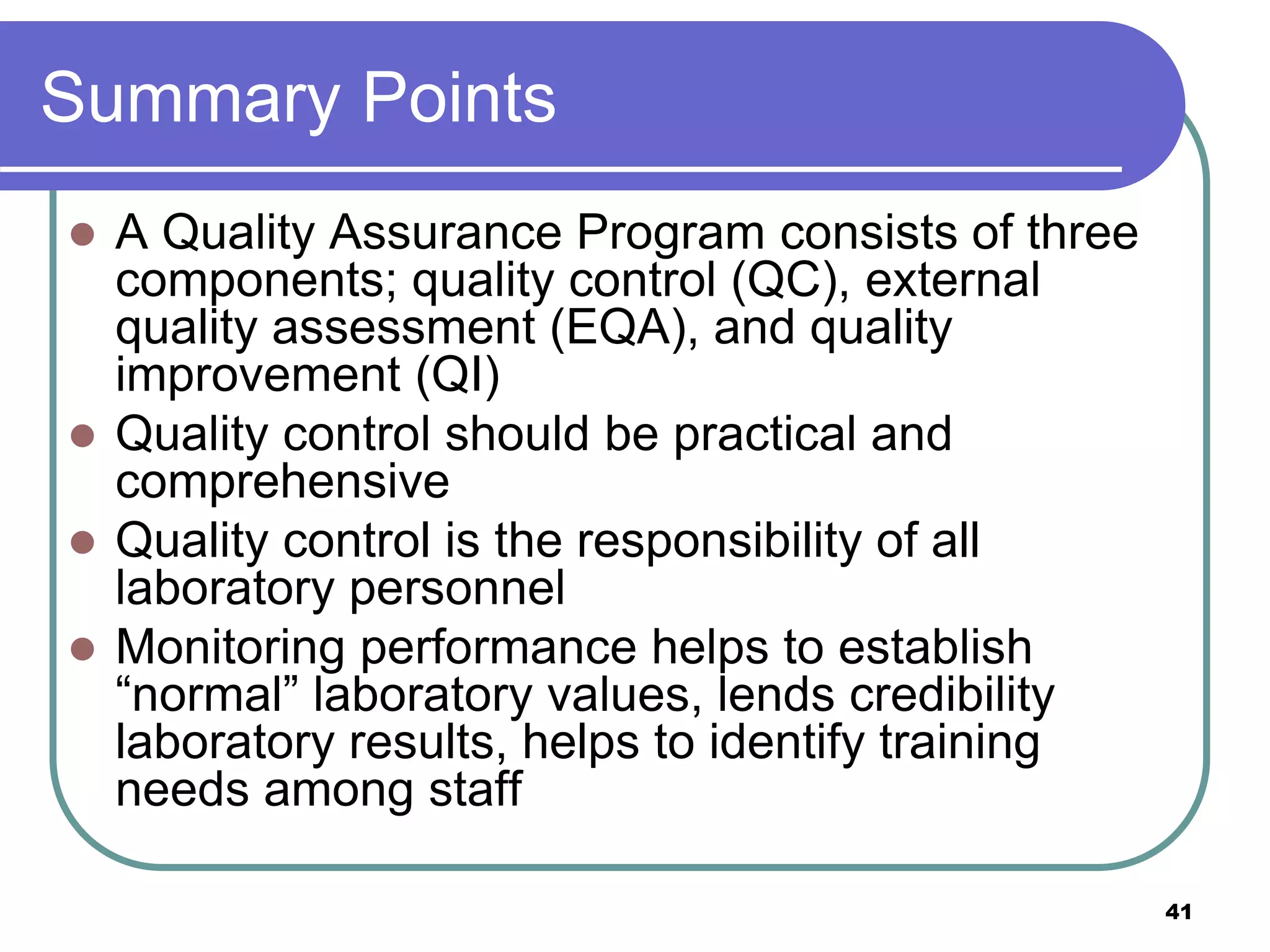 Summary Points
 A Quality Assurance Program consists of three
components; quality control (QC), external
quality assessment (EQA), and quality
improvement (QI)
 Quality control should be practical and
comprehensive
 Quality control is the responsibility of all
laboratory personnel
 Monitoring performance helps to establish
“normal” laboratory values, lends credibility
laboratory results, helps to identify training
needs among staff
41
 