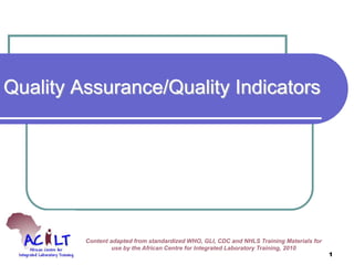Quality Assurance/Quality Indicators
Content adapted from standardized WHO, GLI, CDC and NHLS Training Materials for
use by the African Centre for Integrated Laboratory Training, 2010
1
 