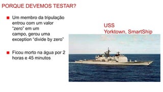 PORQUE DEVEMOS TESTAR?

   Um membro da tripulação
   entrou com um valor
                                USS
   “zero” em um
   campo, gerou uma             Yorktown, SmartShip
   exception “divide by zero”

   Ficou morto na água por 2
   horas e 45 minutos
 