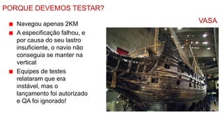 PORQUE DEVEMOS TESTAR?

   Navegou apenas 2KM          VASA
   A especificação falhou, e
   por causa do seu lastro
   insuficiente, o navio não
   conseguia se manter na
   vertical
   Equipes de testes
   relataram que era
   instável, mas o
   lançamento foi autorizado
   e QA foi ignorado!
 
