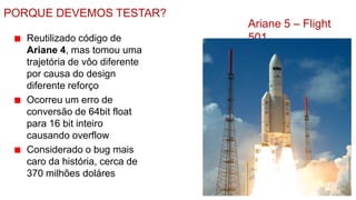 PORQUE DEVEMOS TESTAR?
                                 Ariane 5 – Flight
   Reutilizado código de         501
   Ariane 4, mas tomou uma
   trajetória de vôo diferente
   por causa do design
   diferente reforço
   Ocorreu um erro de
   conversão de 64bit float
   para 16 bit inteiro
   causando overflow
   Considerado o bug mais
   caro da história, cerca de
   370 milhões doláres
 