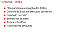 PLANO DE TESTES

    Planejamento e execução dos testes
    Controle de Bugs na execução dos testes
    Gravação de vídeo
    Screenshot de erros
    Teste exploratório
    Relatórios de execução
 