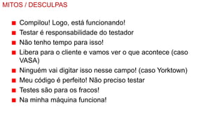 MITOS / DESCULPAS

    Compilou! Logo, está funcionando!
    Testar é responsabilidade do testador
    Não tenho tempo para isso!
    Libera para o cliente e vamos ver o que acontece (caso
    VASA)
    Ninguém vai digitar isso nesse campo! (caso Yorktown)
    Meu código é perfeito! Não preciso testar
    Testes são para os fracos!
    Na minha máquina funciona!
 