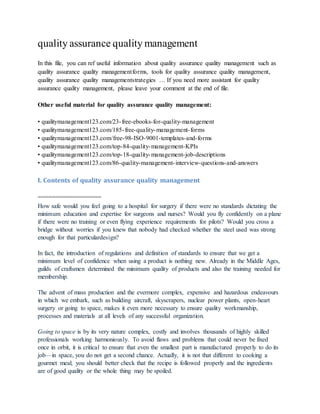 quality assurance quality management
In this file, you can ref useful information about quality assurance quality management such as
quality assurance quality managementforms, tools for quality assurance quality management,
quality assurance quality managementstrategies … If you need more assistant for quality
assurance quality management, please leave your comment at the end of file.
Other useful material for quality assurance quality management:
• qualitymanagement123.com/23-free-ebooks-for-quality-management
• qualitymanagement123.com/185-free-quality-management-forms
• qualitymanagement123.com/free-98-ISO-9001-templates-and-forms
• qualitymanagement123.com/top-84-quality-management-KPIs
• qualitymanagement123.com/top-18-quality-management-job-descriptions
• qualitymanagement123.com/86-quality-management-interview-questions-and-answers
I. Contents of quality assurance quality management
==================
How safe would you feel going to a hospital for surgery if there were no standards dictating the
minimum education and expertise for surgeons and nurses? Would you fly confidently on a plane
if there were no training or even flying experience requirements for pilots? Would you cross a
bridge without worries if you knew that nobody had checked whether the steel used was strong
enough for that particulardesign?
In fact, the introduction of regulations and definition of standards to ensure that we get a
minimum level of confidence when using a product is nothing new. Already in the Middle Ages,
guilds of craftsmen determined the minimum quality of products and also the training needed for
membership.
The advent of mass production and the evermore complex, expensive and hazardous endeavours
in which we embark, such as building aircraft, skyscrapers, nuclear power plants, open-heart
surgery or going to space, makes it even more necessary to ensure quality workmanship,
processes and materials at all levels of any successful organization.
Going to space is by its very nature complex, costly and involves thousands of highly skilled
professionals working harmoniously. To avoid flaws and problems that could never be fixed
once in orbit, it is critical to ensure that even the smallest part is manufactured properly to do its
job—in space, you do not get a second chance. Actually, it is not that different to cooking a
gourmet meal; you should better check that the recipe is followed properly and the ingredients
are of good quality or the whole thing may be spoiled.
 