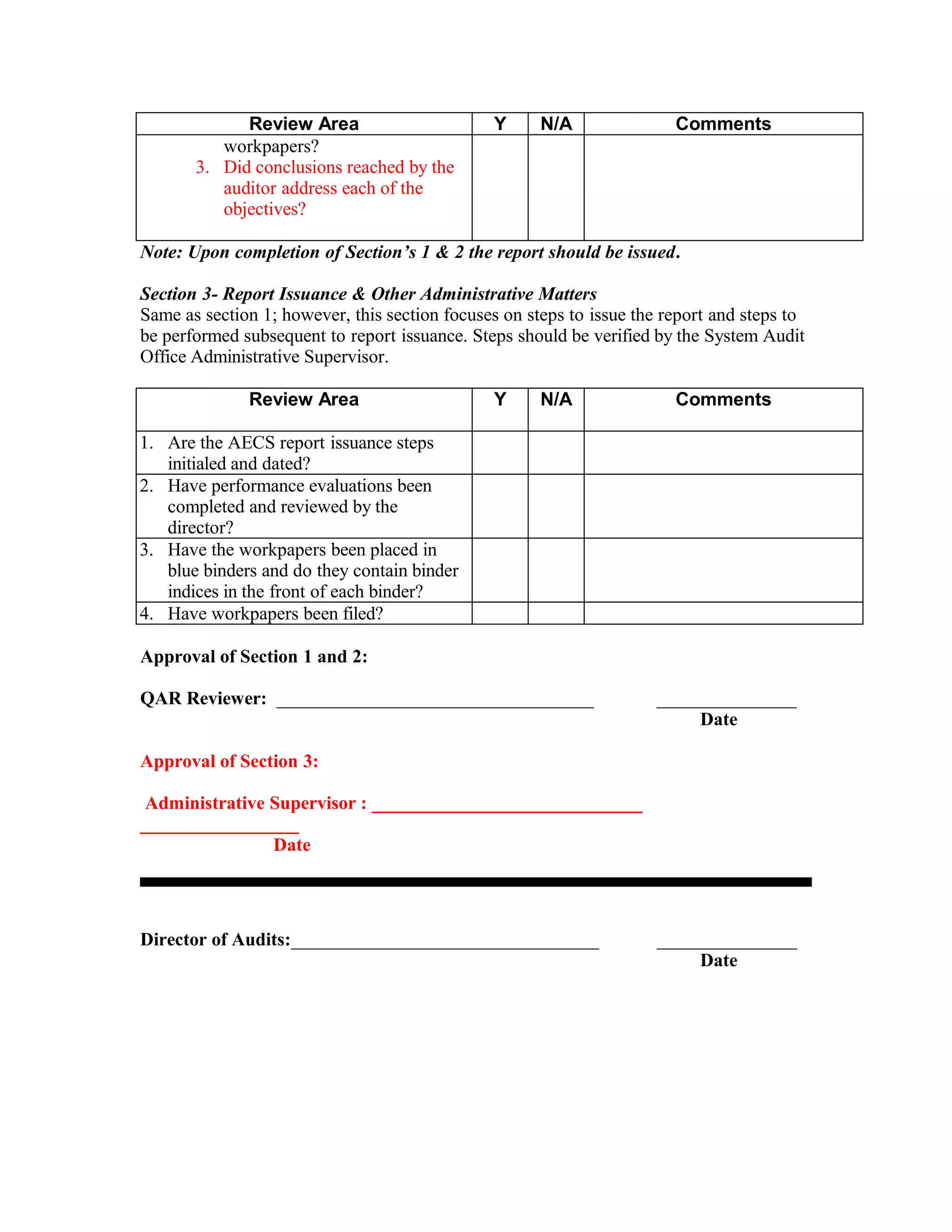 Review Area                       Y      N/A               Comments
          workpapers?
       3. Did conclusions reached by the
          auditor address each of the
          objectives?

Note: Upon completion of Section’s 1 & 2 the report should be issued.

Section 3- Report Issuance & Other Administrative Matters
Same as section 1; however, this section focuses on steps to issue the report and steps to
be performed subsequent to report issuance. Steps should be verified by the System Audit
Office Administrative Supervisor.

              Review Area                      Y      N/A               Comments

1. Are the AECS report issuance steps
   initialed and dated?
2. Have performance evaluations been
   completed and reviewed by the
   director?
3. Have the workpapers been placed in
   blue binders and do they contain binder
   indices in the front of each binder?
4. Have workpapers been filed?

Approval of Section 1 and 2:

QAR Reviewer: __________________________________                     _______________
                                                                          Date

Approval of Section 3:

 Administrative Supervisor : _____________________________
_________________
                Date




Director of Audits:_________________________________                 _______________
                                                                          Date
 