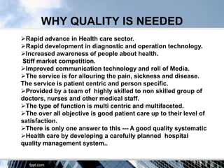WHY QUALITY IS NEEDED
Rapid advance in Health care sector.
Rapid development in diagnostic and operation technology.
Increased awareness of people about health.
Stiff market competition.
Improved communication technology and roll of Media.
The service is for allouring the pain, sickness and disease.
The service is patient centric and person specific.
Provided by a team of highly skilled to non skilled group of
doctors, nurses and other medical staff.
The type of function is multi centric and multifaceted.
The over all objective is good patient care up to their level of
satisfaction.
There is only one answer to this --- A good quality systematic
Health care by developing a carefully planned hospital
quality management system..
 