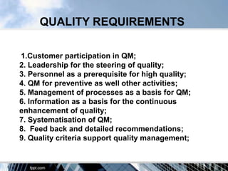 QUALITY REQUIREMENTS

1.Customer participation in QM;
2. Leadership for the steering of quality;
3. Personnel as a prerequisite for high quality;
4. QM for preventive as well other activities;
5. Management of processes as a basis for QM;
6. Information as a basis for the continuous
enhancement of quality;
7. Systematisation of QM;
8. Feed back and detailed recommendations;
9. Quality criteria support quality management;
 