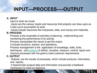 INPUT---PROCESS----OUTPUT
A. INPUT
   Input is what we invest
    inputs are the various needs and resources that projects can draw upon as
   it sets out to accomplish its work.
    Inputs include resources like manpower, data, and money and materials.
B. PROCESS
   Process is the ensemble of activities of planning , implementing and
   monitoring the performance of an activity.
   Process manipulates the inputs to get the output.
   It include functions, actions, and operations.
   Process management is the application of knowledge, skills, tools,
   techniques , and systems to define, visualize, measure, control, report and
   improve processes with the goal to meet customer requirements.
C. OUTPUT
    Outputs, are the results of processes, which include products, information,
   and reports.
    It disseminate (output) data and information and provide a feedback
   mechanism to meet an objective.
    Outputs are the results of processes.
 
