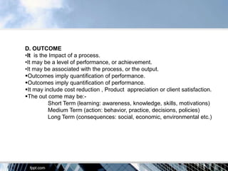 D. OUTCOME
•It is the Impact of a process.
•It may be a level of performance, or achievement.
•It may be associated with the process, or the output.
Outcomes imply quantification of performance.
Outcomes imply quantification of performance.
It may include cost reduction , Product appreciation or client satisfaction.
The out come may be:-
          Short Term (learning: awareness, knowledge, skills, motivations)
          Medium Term (action: behavior, practice, decisions, policies)
          Long Term (consequences: social, economic, environmental etc.)
 
