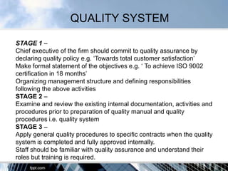 QUALITY SYSTEM

STAGE 1 –
Chief executive of the firm should commit to quality assurance by
declaring quality policy e.g. „Towards total customer satisfaction‟
Make formal statement of the objectives e.g. „ To achieve ISO 9002
certification in 18 months‟
Organizing management structure and defining responsibilities
following the above activities
STAGE 2 –
Examine and review the existing internal documentation, activities and
procedures prior to preparation of quality manual and quality
procedures i.e. quality system
STAGE 3 –
Apply general quality procedures to specific contracts when the quality
system is completed and fully approved internally.
Staff should be familiar with quality assurance and understand their
roles but training is required.
 