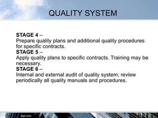 QUALITY SYSTEM

STAGE 4 –
Prepare quality plans and additional quality procedures
for specific contracts.
STAGE 5 –
Apply quality plans to specific contracts. Training may be
necessary.
STAGE 6 –
Internal and external audit of quality system; review
periodically all quality manuals and procedures.
 