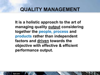 QUALITY MANAGEMENT

It is a holistic approach to the art of
managing quality output considering
together the people, process and
products rather than independent
factors and driven towards the
objective with effective & efficient
performance output.
 
