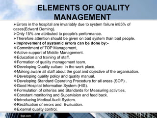 ELEMENTS OF QUALITY
                MANAGEMENT
Errors in the hospital are invariably due to system failure in85% of
cases(Edward Deming).
Only 15% are attributed to people‟s performance.
Therefore attention should be given on bad system than bad people.
Improvement of systemic errors can be done by:-
Commitment of TOP Management,
Active support of Middle Management.
Education and training of staff.
Formation of quality management team.
Developing Quality culture in the work place.
Making aware all staff about the goal and objective of the organisation.
Developing quality policy and quality manual.
Developing Standard Operating Procedure for all areas (SOP) .
Good Hospital Information System (HIS).
Formulation of criterias and Standards for Measuring activities.
Constant monitoring and Supervision and feed back.
Introducing Medical Audit System.
Rectification of errors and Evaluation.
External quality control.
 