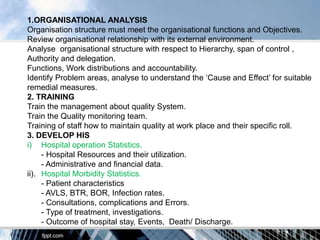 1.ORGANISATIONAL ANALYSIS
Organisation structure must meet the organisational functions and Objectives.
Review organisational relationship with its external environment.
Analyse organisational structure with respect to Hierarchy, span of control ,
Authority and delegation.
Functions, Work distributions and accountability.
Identify Problem areas, analyse to understand the „Cause and Effect‟ for suitable
remedial measures.
2. TRAINING
Train the management about quality System.
Train the Quality monitoring team.
Training of staff how to maintain quality at work place and their specific roll.
3. DEVELOP HIS
i) Hospital operation Statistics.
     - Hospital Resources and their utilization.
     - Administrative and financial data.
ii). Hospital Morbidity Statistics.
     - Patient characteristics
     - AVLS, BTR, BOR, Infection rates.
     - Consultations, complications and Errors.
     - Type of treatment, investigations.
     - Outcome of hospital stay, Events, Death/ Discharge.
 