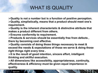 WHAT IS QUALITY

Quality is not a number but is a function of positive perception.
Quality, simplistically, means that a product should meet one‟s
requirement.
Quality is the inherent characteristic & distinctive attribute that
makes a product different from others.
Ensures conformity to requirement.
Products & services should be essentially free from defects ,
there by becoming cost effective.
Quality consists of doing those things necessary to meet &
exceed the needs & expectations of those we serve & doing those
right things right every time .
It is the result of good intention, sincere effort, intelligent
thinking and skillful execution.
All dimensions like accessibility, appropriateness, continuity,
effectiveness & efficiency must be given equal importance in
quality.
 