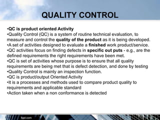 QUALITY CONTROL
•QC is product oriented Activity
•Quality Control (QC) is a system of routine technical evaluation, to
measure and control the quality of the product as it is being developed.
•A set of activities designed to evaluate a finished work product/service.
•QC activities focus on finding defects in specific out puts - e.g., are the
defined requirements the right requirements have been met.
•QC is set of activities whose purpose is to ensure that all quality
requirements are being met that is defect detection, and done by testing
•Quality Control is mainly an inspection function.
•QC is product/output Oriented Activity
•It is a processes and methods used to compare product quality to
requirements and applicable standard
•Action taken when a non conformance is detected
 