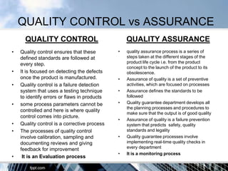QUALITY CONTROL vs ASSURANCE
      QUALITY CONTROL                             QUALITY ASSURANCE
•   Quality control ensures that these        •   quality assurance process is a series of
    defined standards are followed at             steps taken at the different stages of the
    every step.                                   product life cycle i.e. from the product
                                                  concept to the launch of the product to its
•   It is focused on detecting the defects        obsolescence.
    once the product is manufactured.         •   Assurance of quality is a set of preventive
•   Quality control is a failure detection        activities, which are focused on processes
    system that uses a testing technique      •   Assurance defines the standards to be
    to identify errors or flaws in products       followed
•   some process parameters cannot be         •   Quality guarantee department develops all
                                                  the planning processes and procedures to
    controlled and here is where quality
                                                  make sure that the output is of good quality
    control comes into picture.
                                              •   Assurance of quality is a failure prevention
•   Quality control is a corrective process       system that predicts safety, quality
•   The processes of quality control              standards and legality
    involve calibration, sampling and         •   Quality guarantee processes involve
    documenting reviews and giving                implementing real-time quality checks in
    feedback for improvement                      every department
                                              •   It is a monitoring process
•    It is an Evaluation process
 