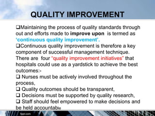 QUALITY IMPROVEMENT
Maintaining the process of quality standards through
out and efforts made to improve upon is termed as
„continuous quality improvement‟.
Continuous quality improvement is therefore a key
component of successful management technique.
There are four “quality improvement initiatives” that
hospitals could use as a yardstick to achieve the best
outcomes:-
 Nurses must be actively involved throughout the
process,
 Quality outcomes should be transparent,
 Decisions must be supported by quality research,
 Staff should feel empowered to make decisions and
be held accountable
 