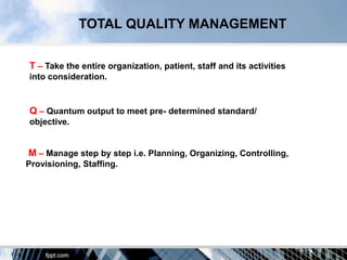 TOTAL QUALITY MANAGEMENT


T – Take the entire organization, patient, staff and its activities
into consideration.


Q – Quantum output to meet pre- determined standard/
objective.


M – Manage step by step i.e. Planning, Organizing, Controlling,
Provisioning, Staffing.
 